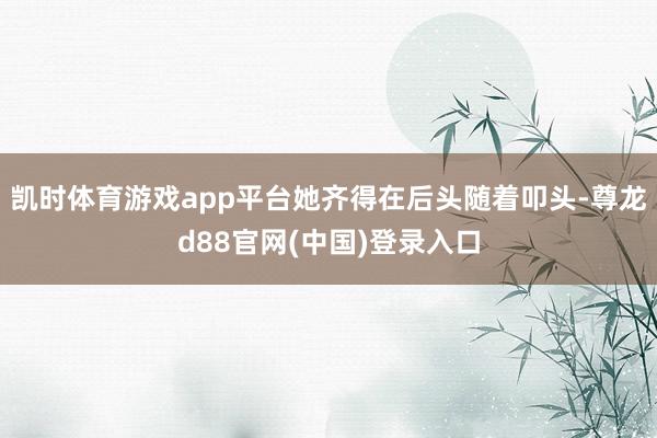 凯时体育游戏app平台她齐得在后头随着叩头-尊龙d88官网(中国)登录入口