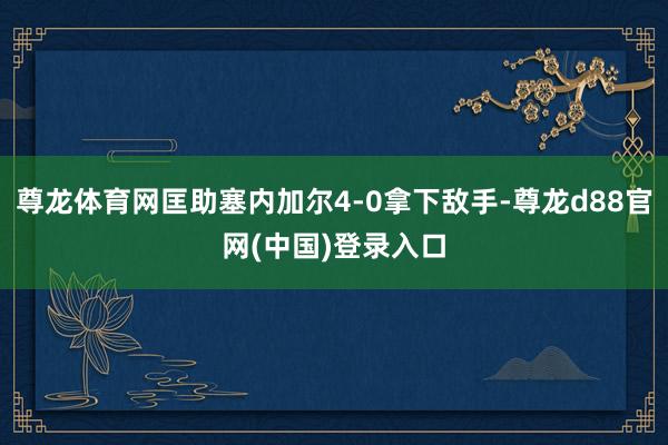 尊龙体育网匡助塞内加尔4-0拿下敌手-尊龙d88官网(中国)登录入口