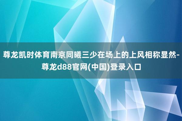 尊龙凯时体育南京同曦三少在场上的上风相称显然-尊龙d88官网(中国)登录入口