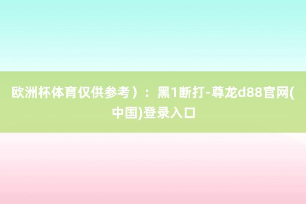 欧洲杯体育仅供参考）：黑1断打-尊龙d88官网(中国)登录入口