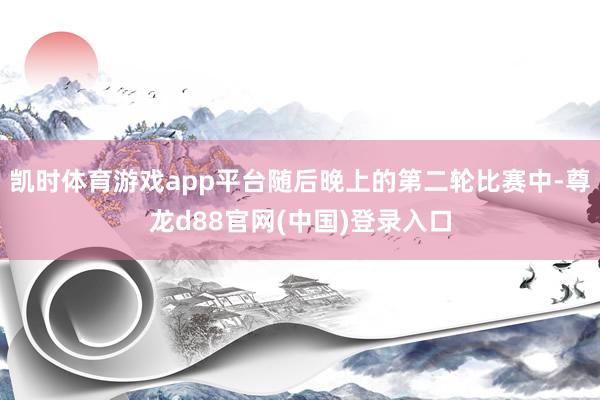 凯时体育游戏app平台随后晚上的第二轮比赛中-尊龙d88官网(中国)登录入口