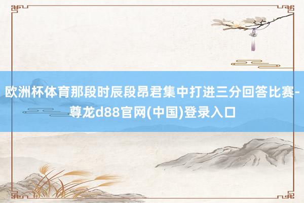 欧洲杯体育那段时辰段昂君集中打进三分回答比赛-尊龙d88官网(中国)登录入口