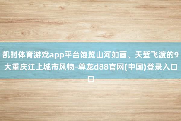 凯时体育游戏app平台饱览山河如画、天堑飞渡的9大重庆江上城市风物-尊龙d88官网(中国)登录入口