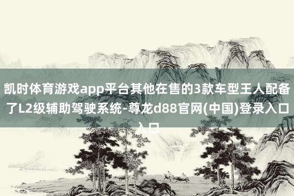 凯时体育游戏app平台其他在售的3款车型王人配备了L2级辅助驾驶系统-尊龙d88官网(中国)登录入口