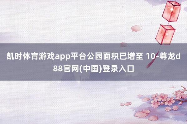 凯时体育游戏app平台公园面积已增至 10-尊龙d88官网(中国)登录入口