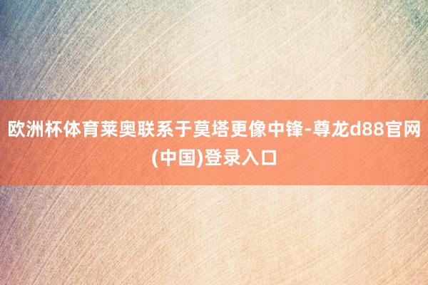 欧洲杯体育莱奥联系于莫塔更像中锋-尊龙d88官网(中国)登录入口