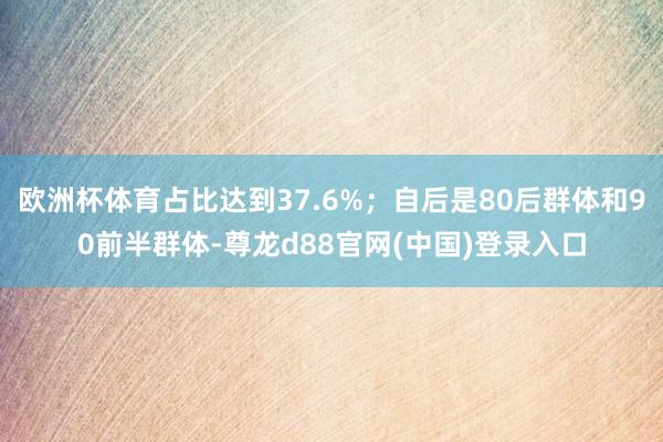 欧洲杯体育占比达到37.6%；自后是80后群体和90前半群体-尊龙d88官网(中国)登录入口