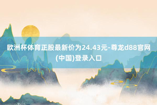 欧洲杯体育正股最新价为24.43元-尊龙d88官网(中国)登录入口