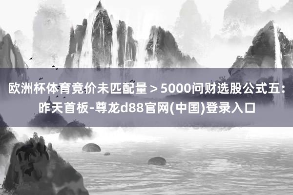 欧洲杯体育竞价未匹配量＞5000问财选股公式五：昨天首板-尊龙d88官网(中国)登录入口